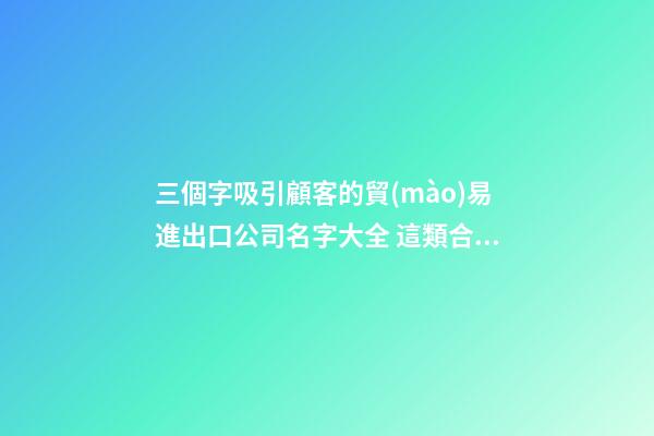 三個字吸引顧客的貿(mào)易進出口公司名字大全 這類合適提議